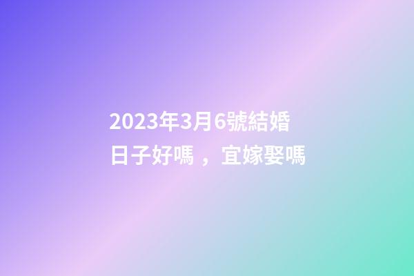 2023年3月6號結婚日子好嗎，宜嫁娶嗎